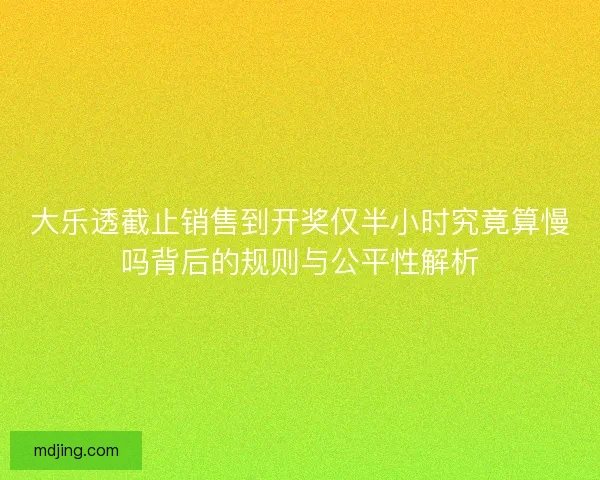 大乐透截止销售到开奖仅半小时究竟算慢吗背后的规则与公平性解析
